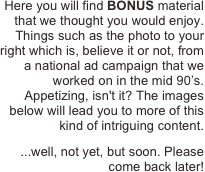 Here you will find BONUS material that we thought you would enjoy. Things such as the photo to your right which is, believe it or not, from a national ad campaign that we worked on in the mid 90’s. Appetizing, isn't it? The images below will lead you to more of this kind of intriguing content. 
...well, not yet, but soon. Please come back later!