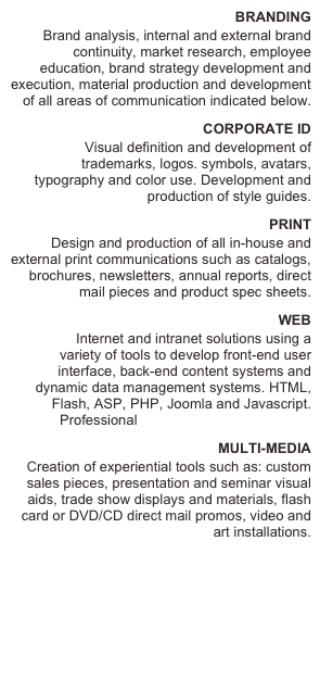 BRANDING
Brand analysis, internal and external brand continuity, market research, employee education, brand strategy development and execution, material production and development of all areas of communication indicated below.
CORPORATE ID
 Visual definition and development of trademarks, logos. symbols, avatars, typography and color use. Development and production of style guides.
PRINT
Design and production of all in-house and external print communications such as catalogs, brochures, newsletters, annual reports, direct mail pieces and product spec sheets.
WEB
           Internet and intranet solutions using a variety of tools to develop front-end user interface, back-end content systems and dynamic data management systems. HTML, Flash, ASP, PHP, Joomla and Javascript. Professional WEB HOSTING SERVICE.
MULTI-MEDIA
Creation of experiential tools such as: custom sales pieces, presentation and seminar visual aids, trade show displays and materials, flash card or DVD/CD direct mail promos, video and art installations.